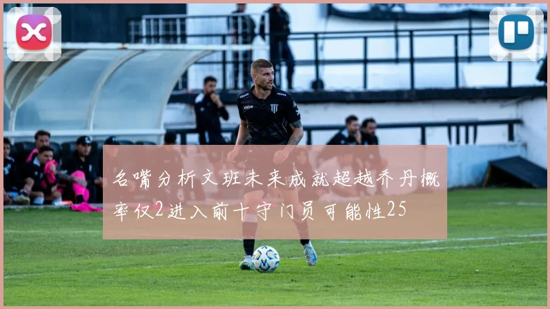 名嘴分析文班未来成就超越乔丹概率仅2进入前十守门员可能性25