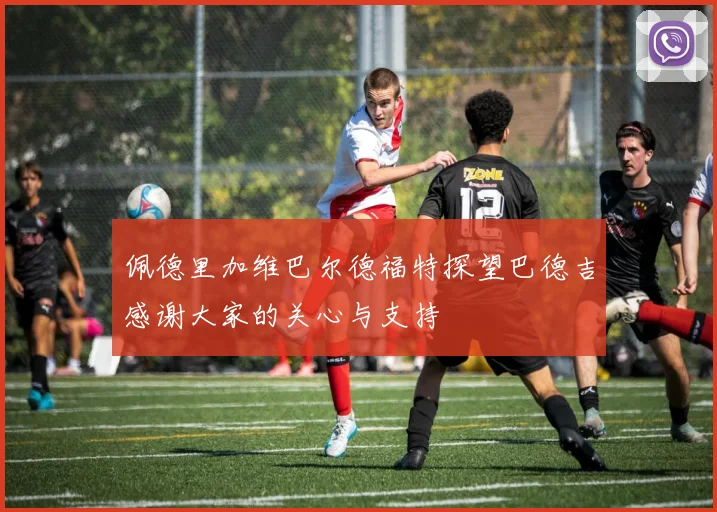 佩德里加维巴尔德福特探望巴德吉感谢大家的关心与支持