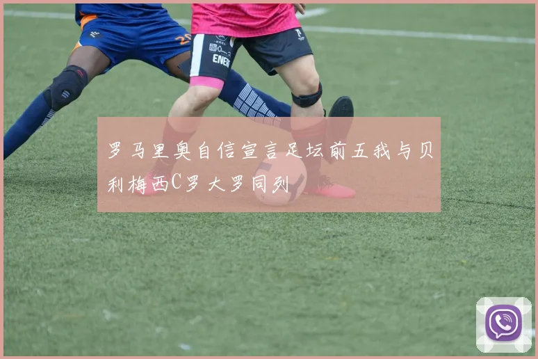 罗马里奥自信宣言足坛前五我与贝利梅西C罗大罗同列