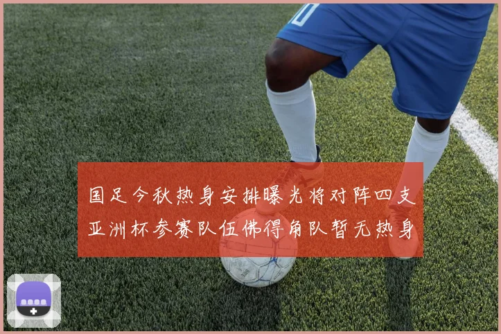国足今秋热身安排曝光将对阵四支亚洲杯参赛队伍佛得角队暂无热身计划