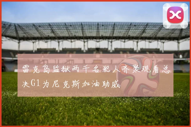 雷克岛监狱两千名犯人齐聚观看总决G1为尼克斯加油助威