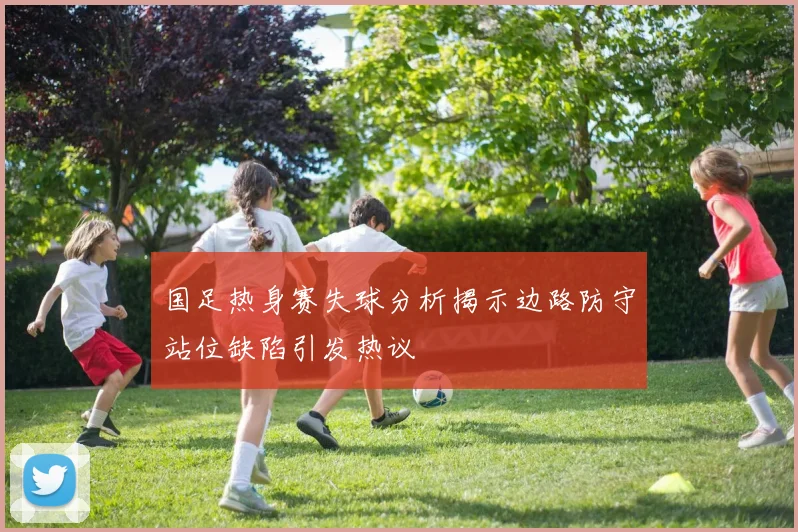 国足热身赛失球分析揭示边路防守站位缺陷引发热议