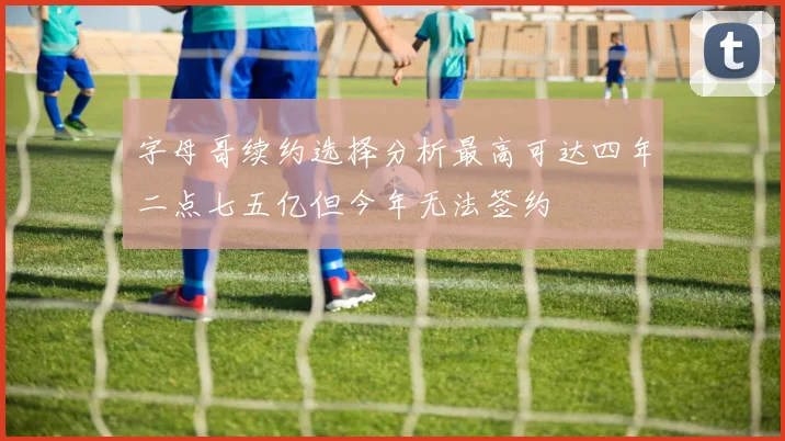 字母哥续约选择分析最高可达四年二点七五亿但今年无法签约