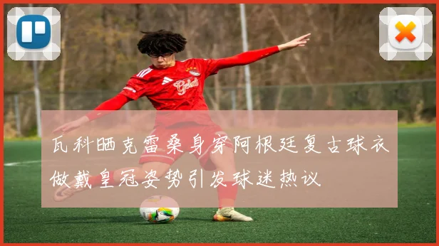 瓦科晒克雷桑身穿阿根廷复古球衣做戴皇冠姿势引发球迷热议