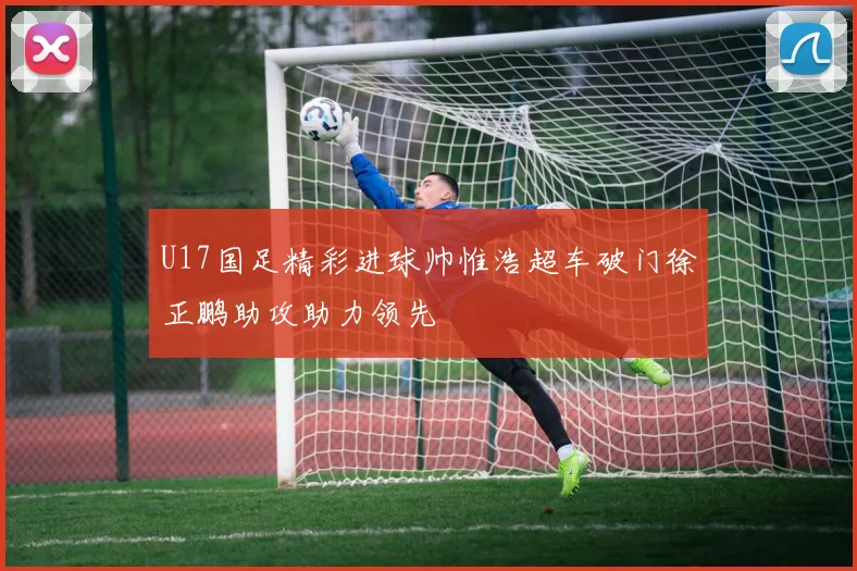 U17国足精彩进球帅惟浩超车破门徐正鹏助攻助力领先
