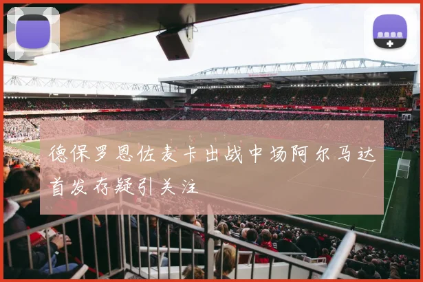 德保罗恩佐麦卡出战中场阿尔马达首发存疑引关注