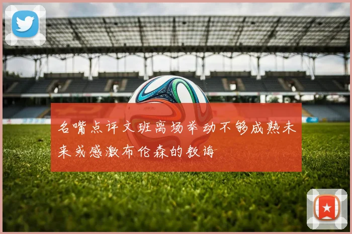 名嘴点评文班离场举动不够成熟未来或感激布伦森的教诲
