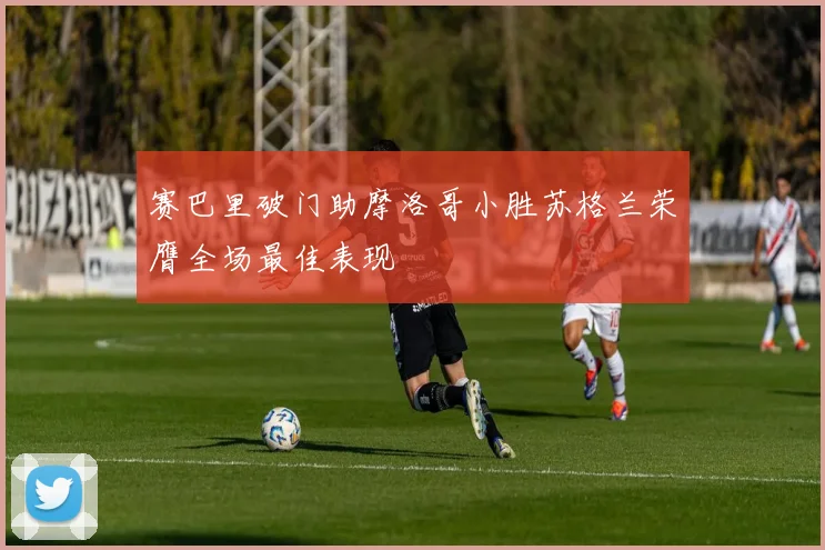 赛巴里破门助摩洛哥小胜苏格兰荣膺全场最佳表现