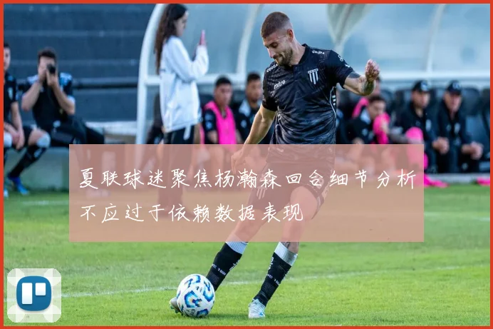 夏联球迷聚焦杨瀚森回合细节分析不应过于依赖数据表现