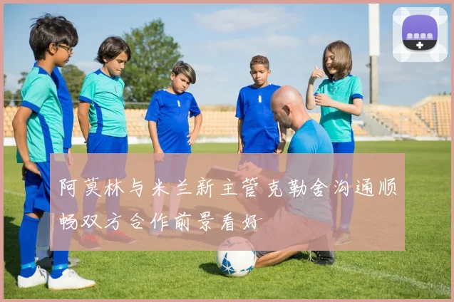 阿莫林与米兰新主管克勒舍沟通顺畅双方合作前景看好