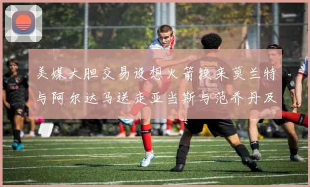 美媒大胆交易设想火箭换来莫兰特与阿尔达马送走亚当斯与范乔丹及两个选秀权